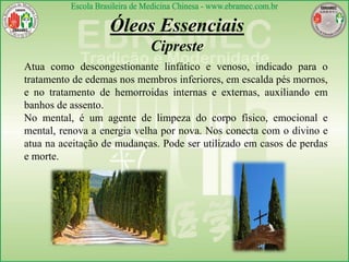Óleos Essenciais
Cipreste
Atua como descongestionante linfático e venoso, indicado para o
tratamento de edemas nos membros inferiores, em escalda pés mornos,
e no tratamento de hemorroidas internas e externas, auxiliando em
banhos de assento.
No mental, é um agente de limpeza do corpo físico, emocional e
mental, renova a energia velha por nova. Nos conecta com o divino e
atua na aceitação de mudanças. Pode ser utilizado em casos de perdas
e morte.
 