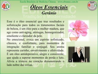 Óleos Essenciais
Gerânio
Esse é o óleo essencial que traz resultados e
sofisticação para todos os tratamentos faciais
de beleza, é um óleo para a mulher madura, que
age como anti-aging, atirrugas, homogenizador,
emoliente e clareador da pele.
No emocional, evoca um espírito sofisticado,
clássico, e confortante, para momentos de
integração familiar e conjugal. Seu aroma
representa carinho, envolvimento e afetividade.
É um óleo antidepressivo, alegre e consistente,
que ajuda a superar momentos de perda e luto.
Alivia a tristeza no coração demonstrando o
lado nobre das coisas.
 