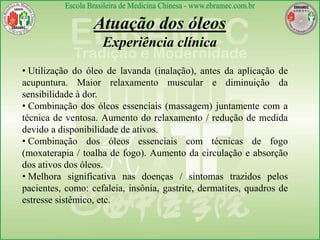 Atuação dos óleos
Experiência clínica
• Utilização do óleo de lavanda (inalação), antes da aplicação de
acupuntura. Maior relaxamento muscular e diminuição da
sensibilidade à dor.
• Combinação dos óleos essenciais (massagem) juntamente com a
técnica de ventosa. Aumento do relaxamento / redução de medida
devido a disponibilidade de ativos.
• Combinação dos óleos essenciais com técnicas de fogo
(moxaterapia / toalha de fogo). Aumento da circulação e absorção
dos ativos dos óleos.
• Melhora significativa nas doenças / sintomas trazidos pelos
pacientes, como: cefaleia, insônia, gastrite, dermatites, quadros de
estresse sistêmico, etc.
 