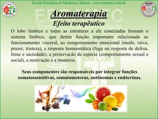 Aromaterapia
Efeito terapêutico
O lobo límbico e todas as estruturas a ele conectadas formam o
sistema límbico, que detém função importante relacionada ao
funcionamento visceral, ao comportamento emocional (medo, raiva,
prazer, tristeza), a resposta homeostática (fuga ou resposta de defesa,
fome e saciedade), a preservação da espécie (comportamento sexual e
social), a motivação e a memória.
Seus componentes são responsáveis por integrar funções
somatossensitivas, somatomotoras, autônomas e endócrinas.
 