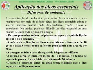 Aplicação dos óleos essenciais
Difusores de ambiente
A aromatização de ambientes para protocolos emocionais e vias
respiratórias por meio da difusão aérea dos óleos essenciais atinge o
sistema nervoso central, onde desencadeiam reações físicas e
emocionais. Na prática, podemos difundir um óleo essencial ou uma
mistura deles (blend), agindo em sinergia.
• Deve-se preencher todo o recipiente com água e depois de ligado
aplicar o óleo essencial.
• A média da aplicação de óleos essenciais em difusores é de 10
gotas a cada 3 horas, sendo suficiente para cobrir uma área de até
30 m².
• A dosagem máxima para sinergia é de 15 gotas por difusor.
• A difusão aérea se inicia em média de 10 minutos, e o tempo de
exposição para a técnica iniciar seu efeito é de 20 minutos.
• Desligue o aparelho antes da água secar, evitando que o óleo
aqueça e danifique o mesmo.
 