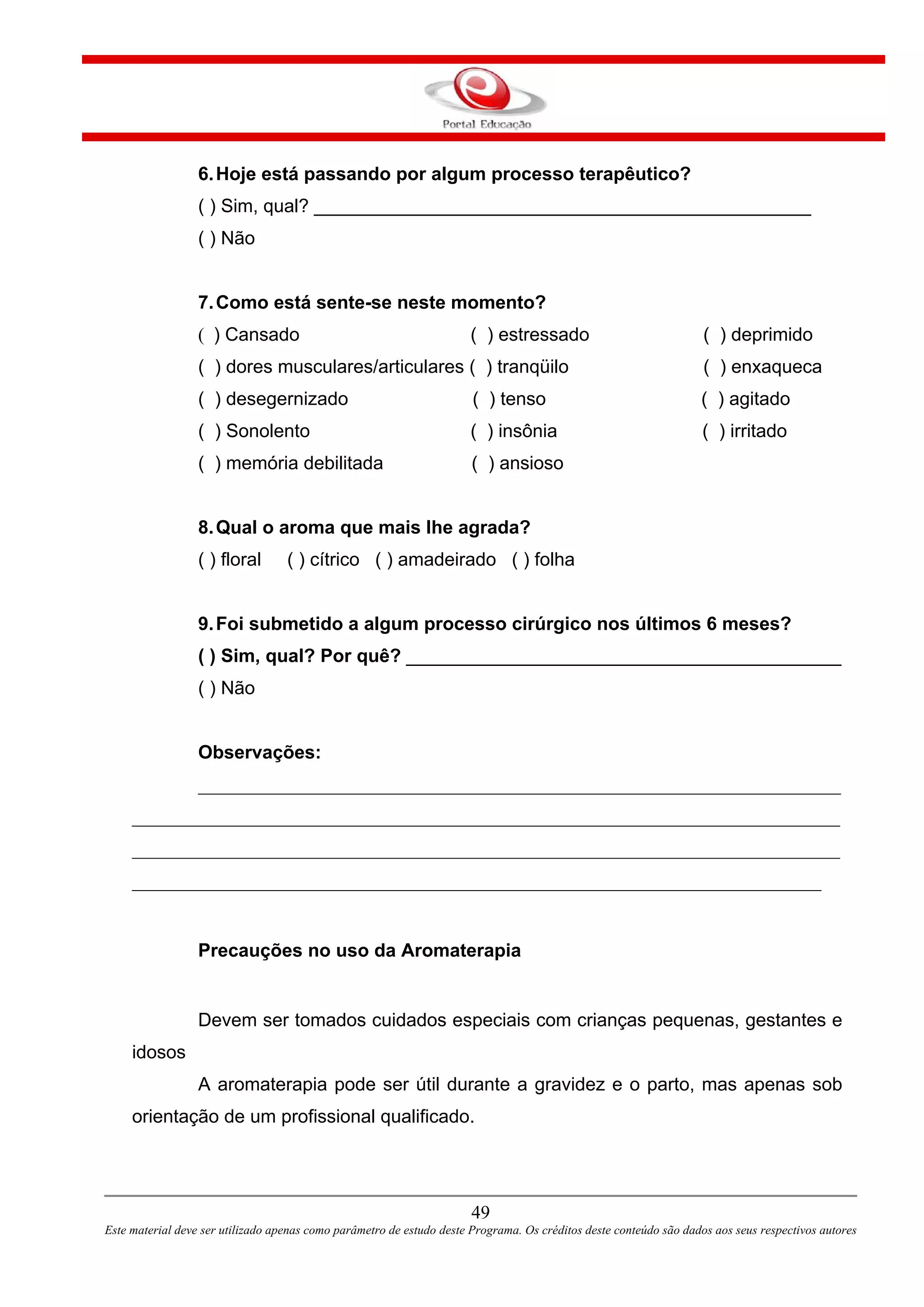49
Este material deve ser utilizado apenas como parâmetro de estudo deste Programa. Os créditos deste conteúdo são dados aos seus respectivos autores
6.Hoje está passando por algum processo terapêutico?
( ) Sim, qual? ________________________________________________
( ) Não
7.Como está sente-se neste momento?
( ) Cansado ( ) estressado ( ) deprimido
( ) dores musculares/articulares ( ) tranqüilo ( ) enxaqueca
( ) desegernizado ( ) tenso ( ) agitado
( ) Sonolento ( ) insônia ( ) irritado
( ) memória debilitada ( ) ansioso
8.Qual o aroma que mais lhe agrada?
( ) floral ( ) cítrico ( ) amadeirado ( ) folha
9.Foi submetido a algum processo cirúrgico nos últimos 6 meses?
( ) Sim, qual? Por quê? __________________________________________
( ) Não
Observações:
_____________________________________________________________________
____________________________________________________________________________
____________________________________________________________________________
__________________________________________________________________________
Precauções no uso da Aromaterapia
Devem ser tomados cuidados especiais com crianças pequenas, gestantes e
idosos
A aromaterapia pode ser útil durante a gravidez e o parto, mas apenas sob
orientação de um profissional qualificado.
 