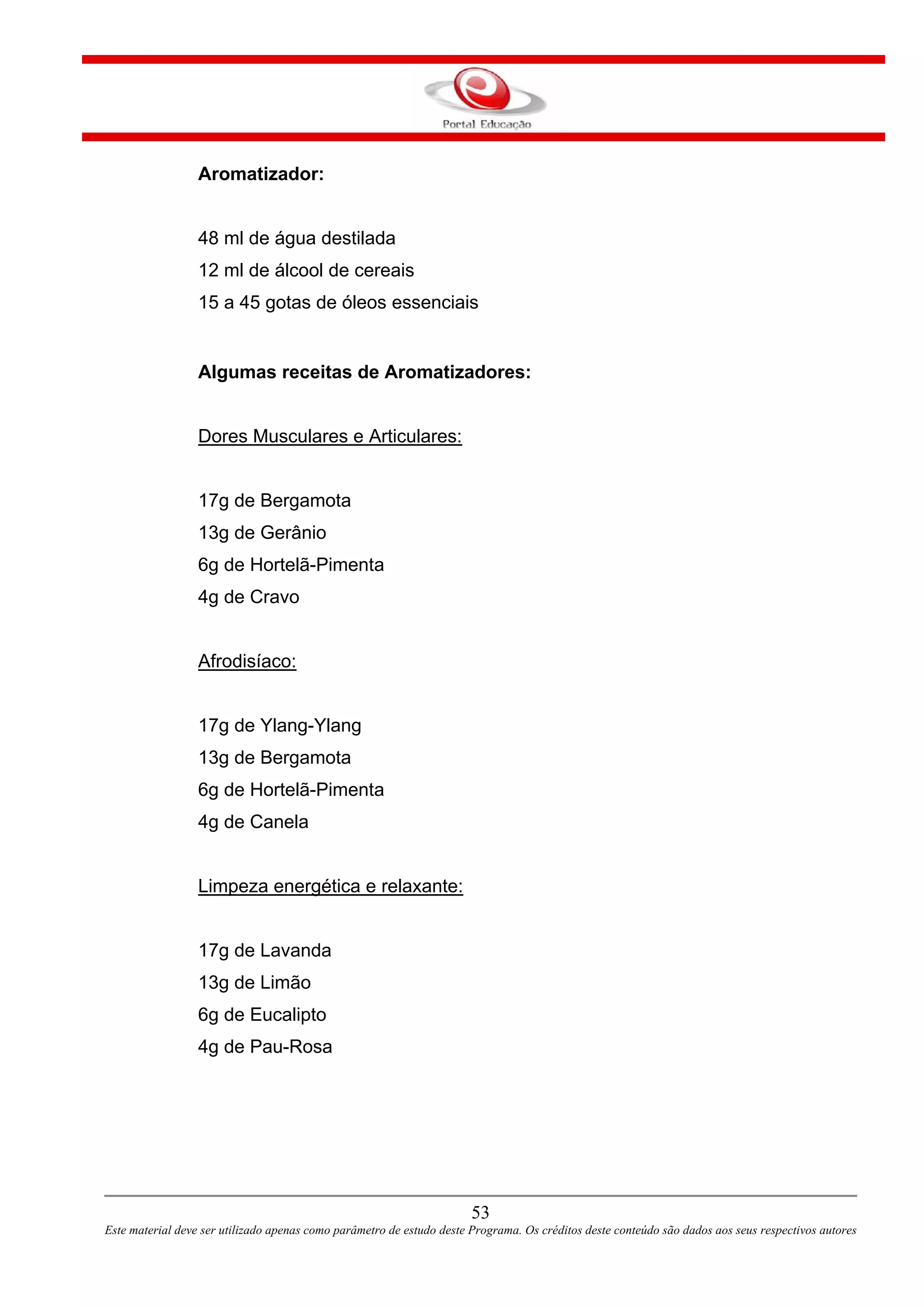 53
Este material deve ser utilizado apenas como parâmetro de estudo deste Programa. Os créditos deste conteúdo são dados aos seus respectivos autores
Aromatizador:
48 ml de água destilada
12 ml de álcool de cereais
15 a 45 gotas de óleos essenciais
Algumas receitas de Aromatizadores:
Dores Musculares e Articulares:
17g de Bergamota
13g de Gerânio
6g de Hortelã-Pimenta
4g de Cravo
Afrodisíaco:
17g de Ylang-Ylang
13g de Bergamota
6g de Hortelã-Pimenta
4g de Canela
Limpeza energética e relaxante:
17g de Lavanda
13g de Limão
6g de Eucalipto
4g de Pau-Rosa
 