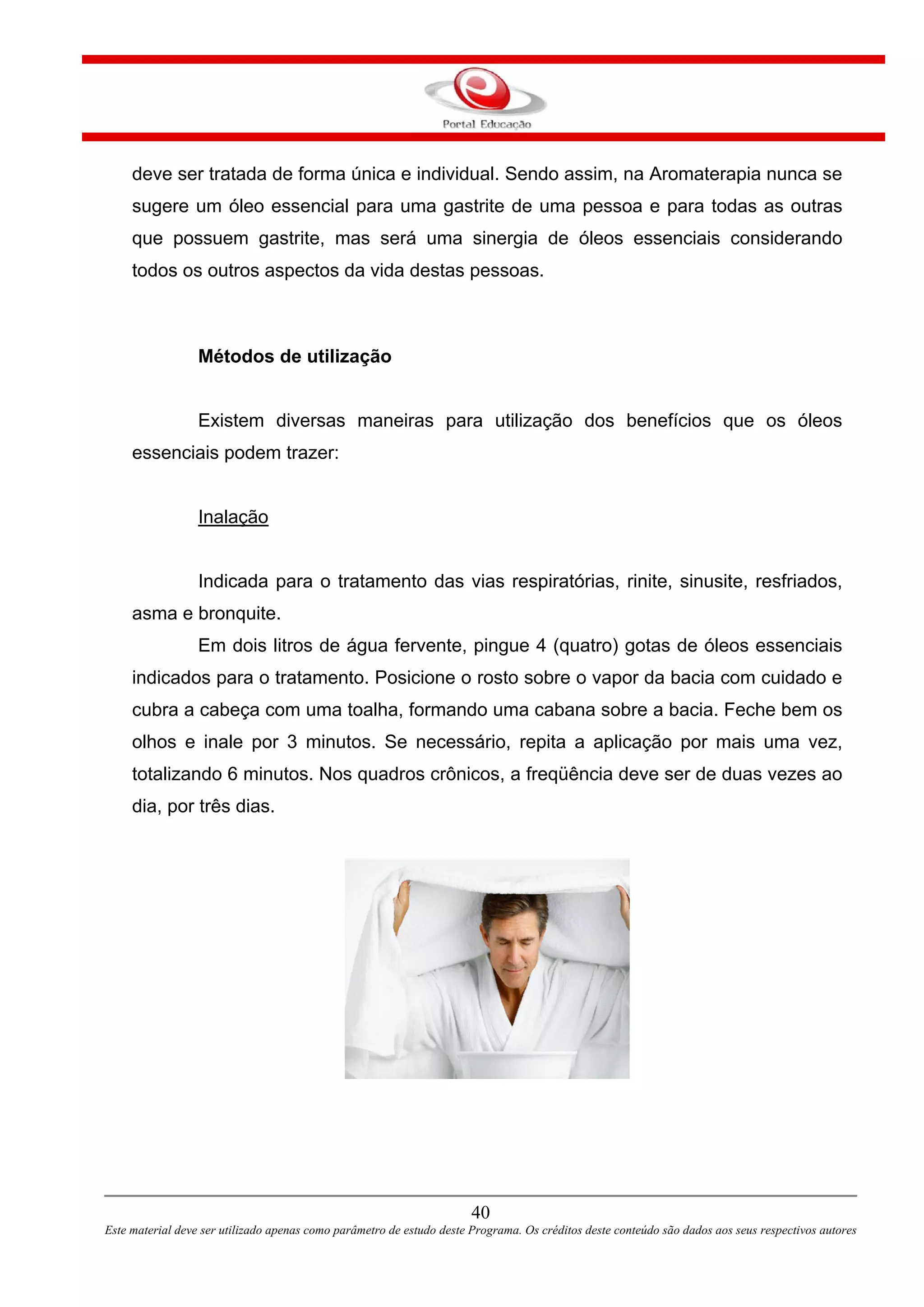 deve ser tratada de forma única e individual. Sendo assim, na Aromaterapia nunca se
sugere um óleo essencial para uma gastrite de uma pessoa e para todas as outras
que possuem gastrite, mas será uma sinergia de óleos essenciais considerando
todos os outros aspectos da vida destas pessoas.
Métodos de utilização
Existem diversas maneiras para utilização dos benefícios que os óleos
essenciais podem trazer:
Inalação
Indicada para o tratamento das vias respiratórias, rinite, sinusite, resfriados,
asma e bronquite.
Em dois litros de água fervente, pingue 4 (quatro) gotas de óleos essenciais
indicados para o tratamento. Posicione o rosto sobre o vapor da bacia com cuidado e
cubra a cabeça com uma toalha, formando uma cabana sobre a bacia. Feche bem os
olhos e inale por 3 minutos. Se necessário, repita a aplicação por mais uma vez,
totalizando 6 minutos. Nos quadros crônicos, a freqüência deve ser de duas vezes ao
dia, por três dias.
40
Este material deve ser utilizado apenas como parâmetro de estudo deste Programa. Os créditos deste conteúdo são dados aos seus respectivos autores
 