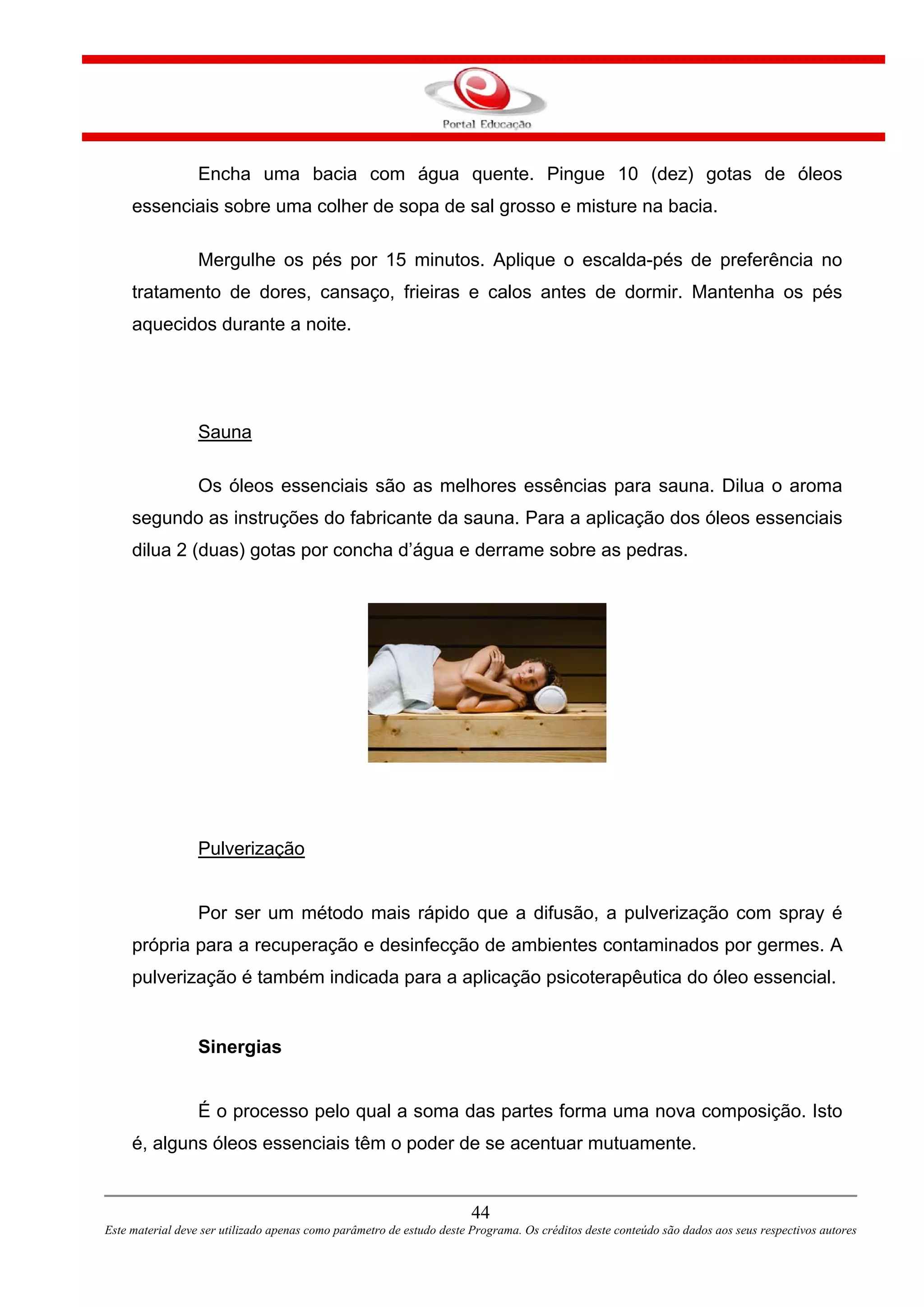 Encha uma bacia com água quente. Pingue 10 (dez) gotas de óleos
essenciais sobre uma colher de sopa de sal grosso e misture na bacia.
Mergulhe os pés por 15 minutos. Aplique o escalda-pés de preferência no
tratamento de dores, cansaço, frieiras e calos antes de dormir. Mantenha os pés
aquecidos durante a noite.
Sauna
Os óleos essenciais são as melhores essências para sauna. Dilua o aroma
segundo as instruções do fabricante da sauna. Para a aplicação dos óleos essenciais
dilua 2 (duas) gotas por concha d’água e derrame sobre as pedras.
Pulverização
Por ser um método mais rápido que a difusão, a pulverização com spray é
própria para a recuperação e desinfecção de ambientes contaminados por germes. A
pulverização é também indicada para a aplicação psicoterapêutica do óleo essencial.
Sinergias
É o processo pelo qual a soma das partes forma uma nova composição. Isto
é, alguns óleos essenciais têm o poder de se acentuar mutuamente.
44
Este material deve ser utilizado apenas como parâmetro de estudo deste Programa. Os créditos deste conteúdo são dados aos seus respectivos autores
 