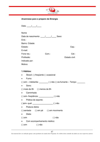 47
Este material deve ser utilizado apenas como parâmetro de estudo deste Programa. Os créditos deste conteúdo são dados aos seus respectivos autores
Anamnese para o preparo da Sinergia
Data: ____/____/____
Nome
Data de nascimento: ____/_____/____ Sexo:
End.:
Bairro: Cidade:
Estado: Cep.:
E-mail:
Fone res.: Com.: Cel.:
Profissão: Estado civil:
Indicado por:
Motivo:
1.Hábitos:
• Álcool: ( ) freqüente ( ) ocasional
• Fumo:
( ) sim – média/dia: ________ ( ) não ( ) ex-fumante – Tempo: _______
• Sono:
( ) mais de 8h ( ) menos de 8h
• Caminhada:
( ) sim- freqüência: _____________ ( ) não
• Prática de esporte:
( )sim- qual: __________________ ( ) não
• Postura diária:
( ) sentada ( ) em pé ( ) em movimento
• Dieta:
( ) sim ( ) não
• Com acompanhamento médico:
( ) sim ( ) não
 
