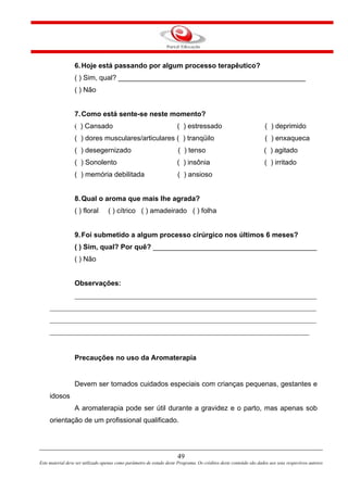 49
Este material deve ser utilizado apenas como parâmetro de estudo deste Programa. Os créditos deste conteúdo são dados aos seus respectivos autores
6.Hoje está passando por algum processo terapêutico?
( ) Sim, qual? ________________________________________________
( ) Não
7.Como está sente-se neste momento?
( ) Cansado ( ) estressado ( ) deprimido
( ) dores musculares/articulares ( ) tranqüilo ( ) enxaqueca
( ) desegernizado ( ) tenso ( ) agitado
( ) Sonolento ( ) insônia ( ) irritado
( ) memória debilitada ( ) ansioso
8.Qual o aroma que mais lhe agrada?
( ) floral ( ) cítrico ( ) amadeirado ( ) folha
9.Foi submetido a algum processo cirúrgico nos últimos 6 meses?
( ) Sim, qual? Por quê? __________________________________________
( ) Não
Observações:
_____________________________________________________________________
____________________________________________________________________________
____________________________________________________________________________
__________________________________________________________________________
Precauções no uso da Aromaterapia
Devem ser tomados cuidados especiais com crianças pequenas, gestantes e
idosos
A aromaterapia pode ser útil durante a gravidez e o parto, mas apenas sob
orientação de um profissional qualificado.
 