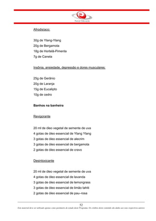 52
Este material deve ser utilizado apenas como parâmetro de estudo deste Programa. Os créditos deste conteúdo são dados aos seus respectivos autores
Afrodisíaco:
30g de Ylang-Ylang
20g de Bergamota
18g de Hortelã-Pimenta
7g de Canela
Insônia, ansiedade, depressão e dores musculares:
25g de Gerânio
20g de Laranja
15g de Eucalipto
10g de cedro
Banhos na banheira
Revigorante
20 ml de óleo vegetal de semente de uva
4 gotas de óleo essencial de Ylang Ylang
3 gotas de óleo essencial de alecrim
3 gotas de óleo essencial de bergamota
2 gotas de óleo essencial de cravo
Desintoxicante
20 ml de óleo vegetal de semente de uva
4 gotas de óleo essencial de lavanda
3 gotas de óleo essencial de lemongrass
3 gotas de óleo essencial de limão tahiti
2 gotas de óleo essencial de pau–rosa
 