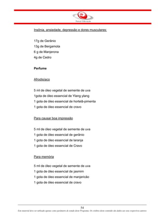 54
Este material deve ser utilizado apenas como parâmetro de estudo deste Programa. Os créditos deste conteúdo são dados aos seus respectivos autores
Insônia, ansiedade, depressão e dores musculares:
17g de Gerânio
13g de Bergamota
6 g de Manjerona
4g de Cedro
Perfume
Afrodisíaco
5 ml de óleo vegetal de semente de uva
1gota de óleo essencial de Ylang ylang
1 gota de óleo essencial de hortelã-pimenta
1 gota de óleo essencial de cravo
Para causar boa impressão
5 ml de óleo vegetal de semente de uva
1 gota de óleo essencial de gerânio
1 gota de óleo essencial de laranja
1 gota de óleo essencial de Cravo
Para memória
5 ml de óleo vegetal de semente de uva
1 gota de óleo essencial de jasmim
1 gota de óleo essencial de manjericão
1 gota de óleo essencial de cravo
 