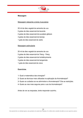 55
Este material deve ser utilizado apenas como parâmetro de estudo deste Programa. Os créditos deste conteúdo são dados aos seus respectivos autores
Massagem
Massagem relaxante e dores musculares
20 ml de óleo vegetal de semente de uva
5 gotas de óleo essencial de lavanda
2 gotas de óleo essencial de eucalipto glóbulo
3 gotas de óleo essencial de laranja
1 gota de óleo essencial de cedro
Massagem estimulante
20 ml de óleo vegetal de semente de uva
5 gotas de óleo essencial de Ylang - Ylang
2 gotas de óleo essencial de hortelã-pimenta
3 gotas de óleo essencial de bergamota
1 gota de óleo essencial de cravo
Exercícios
1- Qual a matemática das sinergias?
2- Quais as técnicas mais utilizadas na aplicação da Aromaterapia?
3- Quais os cuidados ao se administrar a Aromaterapia? Cite as restrições.
4- Quais as vias mais seguras para o uso da Aromaterapia?
Antes de ver as respostas, tente responder sozinho.
 