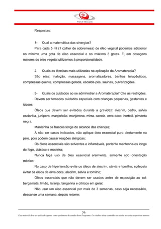 56
Este material deve ser utilizado apenas como parâmetro de estudo deste Programa. Os créditos deste conteúdo são dados aos seus respectivos autores
Respostas:
1- Qual a matemática das sinergias?
Para cada 5 ml (1 colher de sobremesa) de óleo vegetal podemos adicionar
no mínimo uma gota de óleo essencial e no máximo 3 gotas. E, em dosagens
maiores do óleo vegetal utilizamos à proporcionalidade.
2- Quais as técnicas mais utilizadas na aplicação da Aromaterapia?
São elas: Inalação, massagens, aromatizadores, banhos terapêuticos,
compressas quente, compressas gelada, escalda-pés, saunas, pulverizações.
3- Quais os cuidados ao se administrar a Aromaterapia? Cite as restrições.
Devem ser tomados cuidados especiais com crianças pequenas, gestantes e
idosos;
Óleos que devem ser evitados durante a gravidez: alecrim, cedro, sálvia
esclaréia, junípero, manjericão, manjerona, mirra, canela, erva doce, hortelã, pimenta
negra;
Mantenha os frascos longe do alcance das crianças;
A não ser casos indicados, não aplique óleo essencial puro diretamente na
pele, pois podem causar reações alérgicas;
Os óleos essenciais são solventes e inflamáveis, portanto mantenha-os longe
do fogo, plástico e madeira;
Nunca faça uso de óleo essencial oralmente, somente sob orientação
médica;
No caso de hipertensão evite os óleos de alecrim, sálvia e tomilho; epilepsia
evitar os óleos de erva doce, alecrim, sálvia e tomilho;
Óleos essenciais que não devem ser usados antes de exposição ao sol:
bergamota, limão, laranja, tangerina e cítricos em geral;
Não usar um óleo essencial por mais de 3 semanas, caso seja necessário,
descanse uma semana, depois retome;
 