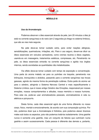 39
Este material deve ser utilizado apenas como parâmetro de estudo deste Programa. Os créditos deste conteúdo são dados aos seus respectivos autores
MÓDULO III
Uso da Aromaterapia
Podemos absorver o óleo essencial através da pele, (em 20 minutos o óleo já
está na corrente sanguínea) e do nariz (em 2 segundos já chega no sistema límbico),
que são as vias mais seguras.
Na pele deve-se tomar cuidado extra, para evitar reações alérgicas,
sensibilizações, queimaduras, irritações, etc. Para o uso seguro, devem-se diluir os
óleos essenciais em veículos carreadores, como cremes neutros e óleos vegetais,
usando-os em massagens, tratamentos estéticos, compressas, etc. Penetrando na
pele, os óleos essenciais entrarão na corrente sanguínea e agirão nos órgãos
internos, sendo excretadas as quantidades não metabolizadas.
Via olfato deve-se tomar cuidado com tempo de exposição e concentração.
Uma parte do aroma inalado vai para os pulmões via traquéia, penetrando nos
brônquios, bronquíolos e alvéolos, passando para a corrente sangüínea nas trocas
gasosas, agindo da mesma forma da penetração cutânea. Outra parte do aroma vai
para o cérebro, atingindo o Sistema Nervoso Central e mais especificamente o
Sistema Límbico, que é nosso antigo Cérebro das Emoções, responsável por nossas
emoções, nossos comportamentos e atitudes, nossa memória e nossos humores.
Para esta via, pode-se usar aromatizadores pessoais, aromatizadores à vela ou
elétricos e pot-pourris.
Desta forma, cada óleo essencial agirá de uma forma diferente no nosso
corpo, físico, mental e emocionalmente, de acordo com sua composição química. Por
isto, podemos dizer que a Aromaterapia é Holística, pois podemos atacar diversos
males sob todos os aspectos, pois não podemos tratá-los isoladamente. Uma gastrite
nunca é somente uma gastrite, mas um conjunto de fatores que culminam numa
gastrite e assim sucessivamente. Cada pessoa é diferente das demais e, portanto,
 