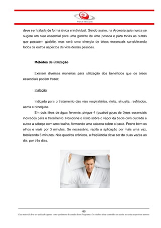 deve ser tratada de forma única e individual. Sendo assim, na Aromaterapia nunca se
sugere um óleo essencial para uma gastrite de uma pessoa e para todas as outras
que possuem gastrite, mas será uma sinergia de óleos essenciais considerando
todos os outros aspectos da vida destas pessoas.
Métodos de utilização
Existem diversas maneiras para utilização dos benefícios que os óleos
essenciais podem trazer:
Inalação
Indicada para o tratamento das vias respiratórias, rinite, sinusite, resfriados,
asma e bronquite.
Em dois litros de água fervente, pingue 4 (quatro) gotas de óleos essenciais
indicados para o tratamento. Posicione o rosto sobre o vapor da bacia com cuidado e
cubra a cabeça com uma toalha, formando uma cabana sobre a bacia. Feche bem os
olhos e inale por 3 minutos. Se necessário, repita a aplicação por mais uma vez,
totalizando 6 minutos. Nos quadros crônicos, a freqüência deve ser de duas vezes ao
dia, por três dias.
40
Este material deve ser utilizado apenas como parâmetro de estudo deste Programa. Os créditos deste conteúdo são dados aos seus respectivos autores
 