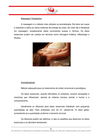Massagem Terapêutica
A massagem é o método mais utilizado na aromaterapia. Ela deve ser suave
e relaxante e utiliza os vários sistemas de energia do corpo. Se você não é terapeuta
em massagem, simplesmente utilize movimentos suaves e rítmicos. Os óleos
essenciais podem ser usados em técnicas como drenagem linfática, reflexologia e
Shiatsu.
Aromatizadores
Método adequado para os tratamentos de ordem emocional e psicológica.
Os óleos essenciais, quando difundidos no ambiente, evocam sensações e
memórias que influenciam, através do sistema nervoso central, o humor e o
comportamento.
Geralmente os difusores para óleos essenciais trabalham com pequenas
quantidades de óleo. Para ambientes com 20 m², utilizam-se 10 (dez) gotas,
aumentando-se a quantidade conforme o tamanho do local
Os difusores podem ser elétricos, à vela ou pastilhas que absorvem os óleos
essenciais e os difundem lentamente.
41
Este material deve ser utilizado apenas como parâmetro de estudo deste Programa. Os créditos deste conteúdo são dados aos seus respectivos autores
 