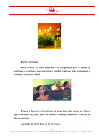 Banho Terapêutico
Pelos banhos, os óleos essenciais são transportados para o interior do
organismo e beneficiam vias respiratórias, funções orgânicas, pele, musculatura e
circulação. Ideal para relaxar.
Prepare a banheira; a temperatura da água deve estar quente ao máximo
(38°) suportável pela pele. Entre na banheira e despeje lentamente a mistura de
óleos essenciais.
A duração do banho deve ser de 20 minutos.
42
Este material deve ser utilizado apenas como parâmetro de estudo deste Programa. Os créditos deste conteúdo são dados aos seus respectivos autores
 