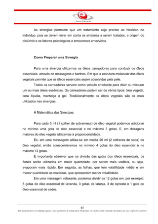 45
Este material deve ser utilizado apenas como parâmetro de estudo deste Programa. Os créditos deste conteúdo são dados aos seus respectivos autores
As sinergias permitem que um tratamento seja preciso ao histórico do
indivíduo, pois se devem levar em conta os sintomas a serem tratados, a origem do
distúrbio e os fatores psicológicos e emocionais envolvidos.
Como Preparar uma Sinergia
Para uma sinergia utilizamos os óleos carreadores para conduzir os óleos
essenciais, através de massagens e banhos. Em que a estrutura molecular dos óleos
vegetais permite que os óleos essenciais sejam absorvidos pela pele.
Todos os carreadores servem como veículo emoliente para diluir ou misturar
um ou mais óleos essências. Os carreadores podem ser de vários tipos: óleo vegetal,
cera líquida, manteiga e gel. Tradicionalmente os óleos vegetais são os mais
utilizados nas sinergias.
A Matemática das Sinergias
Para cada 5 ml (1 colher de sobremesa) de óleo vegetal podemos adicionar
no mínimo uma gota de óleo essencial e no máximo 3 gotas. E, em dosagens
maiores do óleo vegetal utilizamos à proporcionalidade.
Ex: em uma massagem utiliza-se em média 20 ml (2 colheres de sopa) de
óleo vegetal, então acrescentaremos no mínimo 4 gotas do óleo essencial e no
máximo 12 gotas.
É importante observar que na divisão das gotas dos óleos essenciais, os
florais serão utilizados em maior quantidade, por serem mais voláteis, ou seja,
evaporam mais rápido. Em seguida, as folhas, que tem volatilidade média e em
menor quantidade as madeiras, que apresentam menor volatilidade.
Em uma massagem relaxante, podemos dividir as 12 gotas em, por exemplo:
5 gotas do óleo essencial de lavanda, 3 gotas de laranja, 3 de cipreste e 1 gota do
óleo essencial de cedro.
 