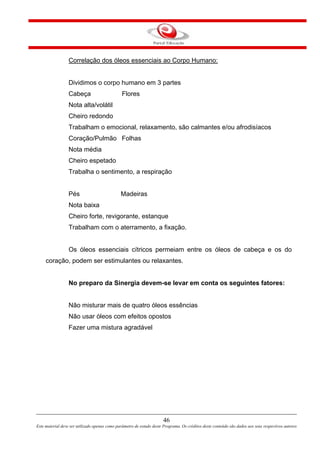 46
Este material deve ser utilizado apenas como parâmetro de estudo deste Programa. Os créditos deste conteúdo são dados aos seus respectivos autores
Correlação dos óleos essenciais ao Corpo Humano:
Dividimos o corpo humano em 3 partes
Cabeça Flores
Nota alta/volátil
Cheiro redondo
Trabalham o emocional, relaxamento, são calmantes e/ou afrodisíacos
Coração/Pulmão Folhas
Nota média
Cheiro espetado
Trabalha o sentimento, a respiração
Pés Madeiras
Nota baixa
Cheiro forte, revigorante, estanque
Trabalham com o aterramento, a fixação.
Os óleos essenciais cítricos permeiam entre os óleos de cabeça e os do
coração, podem ser estimulantes ou relaxantes.
No preparo da Sinergia devem-se levar em conta os seguintes fatores:
Não misturar mais de quatro óleos essências
Não usar óleos com efeitos opostos
Fazer uma mistura agradável
 