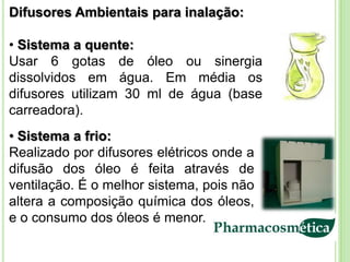 Difusores Ambientais para inalação:

• Sistema a quente:
Usar 6 gotas de óleo ou sinergia
dissolvidos em água. Em média os
difusores utilizam 30 ml de água (base
carreadora).
• Sistema a frio:
Realizado por difusores elétricos onde a
difusão dos óleo é feita através de
ventilação. É o melhor sistema, pois não
altera a composição química dos óleos,
e o consumo dos óleos é menor.
 