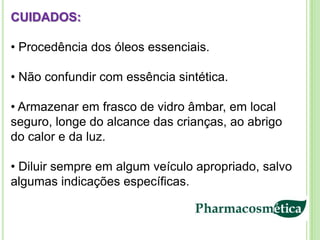 CUIDADOS:

• Procedência dos óleos essenciais.

• Não confundir com essência sintética.

• Armazenar em frasco de vidro âmbar, em local
seguro, longe do alcance das crianças, ao abrigo
do calor e da luz.

• Diluir sempre em algum veículo apropriado, salvo
algumas indicações específicas.
 