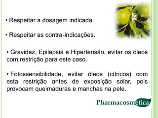 • Respeitar a dosagem indicada.

• Respeitar as contra-indicações.

• Gravidez, Epilepsia e Hipertensão, evitar os óleos
com restrição para este caso.

• Fotossensibilidade, evitar óleos (cítricos) com
esta restrição antes de exposição solar, pois
provocam queimaduras e manchas na pele.
 