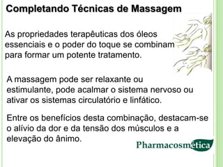 Completando Técnicas de Massagem

As propriedades terapêuticas dos óleos
essenciais e o poder do toque se combinam
para formar um potente tratamento.

A massagem pode ser relaxante ou
estimulante, pode acalmar o sistema nervoso ou
ativar os sistemas circulatório e linfático.

Entre os benefícios desta combinação, destacam-se
o alívio da dor e da tensão dos músculos e a
elevação do ânimo.
 