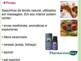Pindas

Saquinhos de tecido natural, utilizados
em massagem. Em seu interior podem
conter:

• ervas medicinais, aromáticas e
especiarias

• óleos essenciais

• cereais (aveia, linhaça)

• açúcar

• sal marinho
 