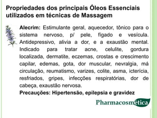 Propriedades dos principais Óleos Essenciais
utilizados em técnicas de Massagem
    Alecrim: Estimulante geral, aquecedor, tônico para o
    sistema nervoso, p/ pele, fígado e vesícula.
    Antidepressivo, alivia a dor, e a exaustão mental.
    Indicado para tratar acne, celulite, gordura
    localizada, dermatite, eczemas, crostas e crescimento
    capilar, edemas, gota, dor muscular, nevralgia, má
    circulação, reumatismo, varizes, colite, asma, icterícia,
    resfriados, gripes, infecções respiratórias, dor de
    cabeça, exaustão nervosa.
    Precauções: Hipertensão, epilepsia e gravidez
 