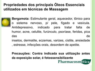 Propriedades dos principais Óleos Essenciais
utilizados em técnicas de Massagem

    Bergamota: Estimulante geral, aquecedor, tônico para
    o sistema nervoso, p/ pele, fígado e vesícula.
    Antidepressivo, indicado para tratar falta de
    humor, acne, celulite, furúnculo, psoríase, feridas, pica
    das                                                    de
    insetos, dermatite, eczemas, varizes, cistite, ansiedade
    , estresse, infecções orais, desordem de apetite.

    Precauções: Contra indicada sua utilização antes
    da exposição solar, é fotossensibilizante
 