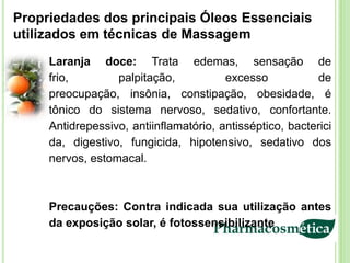 Propriedades dos principais Óleos Essenciais
utilizados em técnicas de Massagem
     Laranja doce: Trata edemas, sensação de
     frio,        palpitação,           excesso           de
     preocupação, insônia, constipação, obesidade, é
     tônico do sistema nervoso, sedativo, confortante.
     Antidrepessivo, antiinflamatório, antisséptico, bacterici
     da, digestivo, fungicida, hipotensivo, sedativo dos
     nervos, estomacal.



     Precauções: Contra indicada sua utilização antes
     da exposição solar, é fotossensibilizante
 