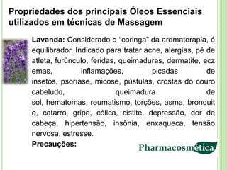 Propriedades dos principais Óleos Essenciais
utilizados em técnicas de Massagem
     Lavanda: Considerado o “coringa” da aromaterapia, é
     equilibrador. Indicado para tratar acne, alergias, pé de
     atleta, furúnculo, feridas, queimaduras, dermatite, ecz
     emas,           inflamações,         picadas          de
     insetos, psoríase, micose, pústulas, crostas do couro
     cabeludo,                  queimadura                 de
     sol, hematomas, reumatismo, torções, asma, bronquit
     e, catarro, gripe, cólica, cistite, depressão, dor de
     cabeça, hipertensão, insônia, enxaqueca, tensão
     nervosa, estresse.
     Precauções:
 