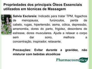 Propriedades dos principais Óleos Essenciais
utilizados em técnicas de Massagem
     Salvia Esclareia: Indicado para tratar TPM, fogachos
     de    menopausa,           furúnculos,   perda    de
     cabelo, rugas, hipertensão, asma, cólica, depressão,
     amenorréia, dores do parto, frigidez, desordens de
     estresse, dores musculares. Ajuda a relaxar o corpo
     sem         dar        sono,         melhora       a
     concentração, inspirador, relaxante.

     Precauções: Evitar durante a        gravidez,   não
     misturar com bebidas alcoólicas
 