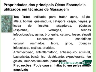 Propriedades dos principais Óleos Essenciais
utilizados em técnicas de Massagem
     Tea Tree: Indicado para tratar acne, pé-de-
     atleta, bolhas, queimadura, catapora, caspa, herpes, p
     icada      de       insetos,     assaduras,     pústulas
     (espinhas),                verrugas,             feridas
     infeccionadas, asma, bronquite, catarro, tosse, sinusit
     e,                 tuberculose,              candidíase
     vaginal,     resfriados,     febre,   gripe,    doenças
     infecciosas, cistites, pruridos.
     Antiinfeccioso, antiinflamatório, antisséptico, antiviral,
     bactericida, balsâmico, cicatrizante, expectorante, fun
     gicida, imunoestimulante, parasiticida.
     Precauções: Pode causar irritação em peles muito
     sensíveis
 