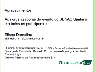 Agradecimentos

Aos organizadores do evento do SENAC Santana
e a todos os participantes.

Eliane Dornellas
eliane@pharmacosmetica.com.br


Química, Aromaterapeuta (Membro do GEA – Grupo de Estudo de Aromaterapia)
Docente da Faculdade Oswaldo Cruz no curso de pós graduação de
Cosmetologia
Diretora Técnica da Pharmacosmética S. A.
 