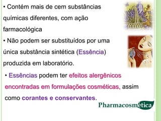 • Contém mais de cem substâncias
químicas diferentes, com ação
farmacológica
• Não podem ser substituídos por uma
única substância sintética (Essência)
produzida em laboratório.
• Essências podem ter efeitos alergênicos
encontradas em formulações cosméticas, assim
como corantes e conservantes.
 