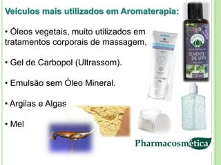 Veículos mais utilizados em Aromaterapia:

• Óleos vegetais, muito utilizados em
tratamentos corporais de massagem.

• Gel de Carbopol (Ultrassom).

• Emulsão sem Óleo Mineral.

• Argilas e Algas

• Mel
 