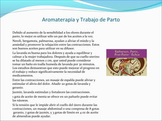 Aromaterapia y Trabajo de Parto
Debido al aumento de la sensibilidad a los olores durante el
parto, lo mejor es utilizar sólo un par de los aceites a la vez.
Neroli, bergamota, palmarosa, ayudan a aliviar el miedo y la
ansiedad y promover la relajación entre las contracciones. Estos
son buenos aceites para utilizar en su difusor.
La lavanda es buena para los dolores y ayuda a equilibrar y
calmar a la mujer trabajadora. Después de que su cuello uterino
se ha dilatado al menos 2 cm, que usted puede considerar
tomar un baño en toalla humeda de lavanda por 30 minutos.
Los estudios demuestran que esto puede mejorar el progreso en
el trabajo y reduce significativamente la necesidad de
medicamentos.
Entre las contracciones, un masaje de espalda puede aliviar y
estimular el alivio del dolor. Añadir 20 gotas de lavanda y
geranio.
Jazmín, lavanda estimulan y fortalecen las contracciones.
1 gota de aceite de menta se ofrece en un pañuelo puede evitar
las náuseas.
Si la tensión que le impide abrir el cuello del útero durante las
contracciones, un masaje abdominal o una compresa de 8 gotas
geranio, 7 gotas de jazmín, y 3 gotas de limón en 4 oz de aceite
de almendras puede ayudar.
 