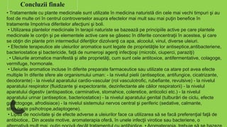 Concluzii finale
• Tratamentele cu plante medicinale sunt utilizate în medicina naturistă din cele mai vechi timpuri şi au
fost de multe ori în centrul controverselor asupra efectelor mai mult sau mai puţin benefice în
tratamente împotriva diferitelor afecţiuni şi boli.
• Utilizarea plantelor medicinale în terapii naturiste se bazează pe principiile active pe care plantele
medicinale le conţin şi pe elementele active care se găsesc în diferite concentraţii în acestea, şi care
se obţin din plante prin intermediul diferiţilor dizolvanţi ca apa, alcoolul, vinul, diverse uleiuri.
• Efectele terapeutice ale uleiurilor aromatice sunt legate de proprietăţile lor antiseptice,antibacteriene,
bacteriostatice şi bactericide, faţă de numeroşi agenţi infecţioşi (microbi, ciuperci, paraziţi)
. • Uleiurile aromatice manifestă şi alte proprietăţi, cum sunt cele antitoxice, antifermentative, colagoge,
vermifuge, hormonale.
• Uleiurile aromatice incluse în diferite preparate farmaceutice sau utilizate ca atare pot avea efecte
multiple în diferite sfere ale organismului uman: - la nivelul pielii (antiseptice, antifungice, cicatrizante,
deodorante) - la nivelul aparatului cardio-vascular (rol vasculotrofic, rubefiante, revulsive) - la nivelul
aparatului respirator (fluidizante şi expectorante, dezinfectante ale căilor respiratorii) - la nivelul
aparatului digestiv (antispastice, carminative, stomahice, coleretice, anticolici etc.) - la nivelul
aparatului urinar (antiseptice, bacteriostatice) - la nivelul aparatului genital (tulburări de ciclu, efecte
galactogoge, afrodisiace) - la nivelul sistemului nervos central şi periferic (sedative, calmante,
stimulente psihotrope,adaptogene).
• Lipsa de nocivitate şi de efecte adverse a uleiurilor face ca utilizarea să se facă preferenţial faţă de
antibiotice,. Din aceste motive, aromaterapia oferă, în unele infecţii virotice sau bacteriene, o
 