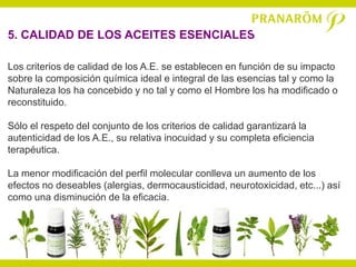 5. CALIDAD DE LOS ACEITES ESENCIALES

Los criterios de calidad de los A.E. se establecen en función de su impacto
sobre la composición química ideal e integral de las esencias tal y como la
Naturaleza los ha concebido y no tal y como el Hombre los ha modificado o
reconstituido.

Sólo el respeto del conjunto de los criterios de calidad garantizará la
autenticidad de los A.E., su relativa inocuidad y su completa eficiencia
terapéutica.

La menor modificación del perfil molecular conlleva un aumento de los
efectos no deseables (alergias, dermocausticidad, neurotoxicidad, etc...) así
como una disminución de la eficacia.
 