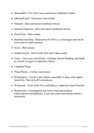  Horseradish - Eye, skin, nose, and mucus membrane irritant.

    Jaborandi Leaf - Oral toxin, skin irritant.

    Mustard - Skin and mucus membrane irritant.

    Spanish Origanum - Skin and mucus membrane irritant

    Dwarf Pine - Skin irritant.

    Brazilian Sassafras - Banned by the FDA as a carcinogen and can be
     toxic even in small amounts.

    Savin - Skin irritant.

    Southernwood - Toxic to the skin and if taken orally.

    Tansy - Can cause convulsions, vomiting, uterine bleeding, and death
     as a result of organ or respiratory failure.

    Cedarleaf Thuja

    Thuja Plicata - Can be a neurotoxin.

    Wintergreen - Can be a skin irritant, especially to those with aspirin
     sensitivity. The oil itself is poisonous.

    Wormseed - Toxic to the liver and kidneys, suppresses heart function.

    Wormwood - Consumption can cause visual and auditory
     hallucinations and addiction. It can also cause convulsions and be a
     neurotoxin.




© Copyright White Dove Books                                                Page 10
 