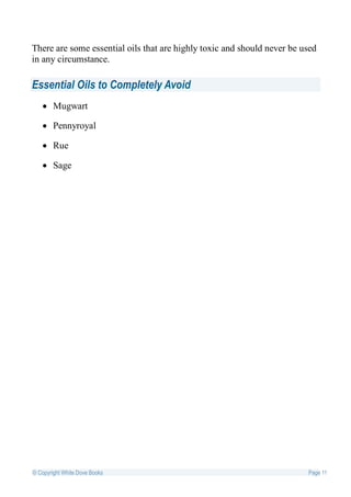 There are some essential oils that are highly toxic and should never be used
in any circumstance.

Essential Oils to Completely Avoid
    Mugwart

    Pennyroyal

    Rue

    Sage




© Copyright White Dove Books                                             Page 11
 
