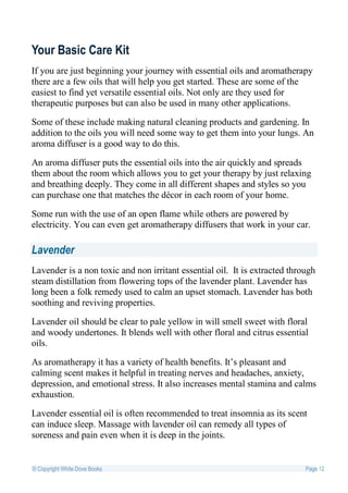 Your Basic Care Kit
If you are just beginning your journey with essential oils and aromatherapy
there are a few oils that will help you get started. These are some of the
easiest to find yet versatile essential oils. Not only are they used for
therapeutic purposes but can also be used in many other applications.

Some of these include making natural cleaning products and gardening. In
addition to the oils you will need some way to get them into your lungs. An
aroma diffuser is a good way to do this.

An aroma diffuser puts the essential oils into the air quickly and spreads
them about the room which allows you to get your therapy by just relaxing
and breathing deeply. They come in all different shapes and styles so you
can purchase one that matches the décor in each room of your home.

Some run with the use of an open flame while others are powered by
electricity. You can even get aromatherapy diffusers that work in your car.

Lavender
Lavender is a non toxic and non irritant essential oil. It is extracted through
steam distillation from flowering tops of the lavender plant. Lavender has
long been a folk remedy used to calm an upset stomach. Lavender has both
soothing and reviving properties.

Lavender oil should be clear to pale yellow in will smell sweet with floral
and woody undertones. It blends well with other floral and citrus essential
oils.

As aromatherapy it has a variety of health benefits. It’s pleasant and
calming scent makes it helpful in treating nerves and headaches, anxiety,
depression, and emotional stress. It also increases mental stamina and calms
exhaustion.

Lavender essential oil is often recommended to treat insomnia as its scent
can induce sleep. Massage with lavender oil can remedy all types of
soreness and pain even when it is deep in the joints.


© Copyright White Dove Books                                                Page 12
 