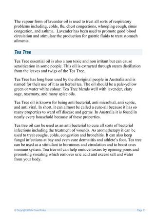 The vapour form of lavender oil is used to treat all sorts of respiratory
problems including, colds, flu, chest congestions, whooping cough, sinus
congestion, and asthma. Lavender has been used to promote good blood
circulation and stimulate the production for gastric fluids to treat stomach
ailments.

Tea Tree
Tea Tree essential oil is also a non toxic and non irritant but can cause
sensitization in some people. This oil is extracted through steam distillation
from the leaves and twigs of the Tea Tree.

Tea Tree has long been used by the aboriginal people in Australia and is
named for their use of it as an herbal tea. The oil should be a pale-yellow
green or water white colour. Tea Tree blends well with lavender, clary
sage, rosemary, and many spice oils.

Tea Tree oil is known for being anti bacterial, anti microbial, anti septic,
and anti viral. In short, it can almost be called a cure-all because it has so
many properties to ward off disease and germs. In Australia it is found in
nearly every household because of these properties.

Tea tree oil can be used as an anti bacterial to cure all sorts of bacterial
infections including the treatment of wounds. As aromatherapy it can be
used to treat coughs, colds, congestion and bronchitis. It can also keep
fungal infections at bay and even cure dermatitis and athlete’s foot. Tea tree
can be used as a stimulant to hormones and circulation and to boost ones
immune system. Tea tree oil can help remove toxins by opening pores and
promoting sweating which removes uric acid and excess salt and water
from your body.




© Copyright White Dove Books                                                     Page 13
 
