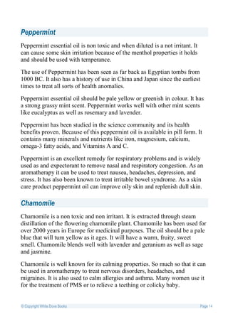 Peppermint
Peppermint essential oil is non toxic and when diluted is a not irritant. It
can cause some skin irritation because of the menthol properties it holds
and should be used with temperance.

The use of Peppermint has been seen as far back as Egyptian tombs from
1000 BC. It also has a history of use in China and Japan since the earliest
times to treat all sorts of health anomalies.

Peppermint essential oil should be pale yellow or greenish in colour. It has
a strong grassy mint scent. Peppermint works well with other mint scents
like eucalyptus as well as rosemary and lavender.

Peppermint has been studied in the science community and its health
benefits proven. Because of this peppermint oil is available in pill form. It
contains many minerals and nutrients like iron, magnesium, calcium,
omega-3 fatty acids, and Vitamins A and C.

Peppermint is an excellent remedy for respiratory problems and is widely
used as and expectorant to remove nasal and respiratory congestion. As an
aromatherapy it can be used to treat nausea, headaches, depression, and
stress. It has also been known to treat irritable bowel syndrome. As a skin
care product peppermint oil can improve oily skin and replenish dull skin.

Chamomile
Chamomile is a non toxic and non irritant. It is extracted through steam
distillation of the flowering chamomile plant. Chamomile has been used for
over 2000 years in Europe for medicinal purposes. The oil should be a pale
blue that will turn yellow as it ages. It will have a warm, fruity, sweet
smell. Chamomile blends well with lavender and geranium as well as sage
and jasmine.

Chamomile is well known for its calming properties. So much so that it can
be used in aromatherapy to treat nervous disorders, headaches, and
migraines. It is also used to calm allergies and asthma. Many women use it
for the treatment of PMS or to relieve a teething or colicky baby.


© Copyright White Dove Books                                                   Page 14
 