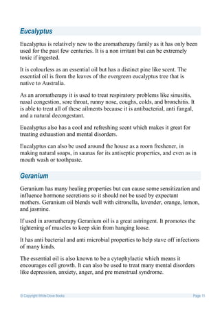 Eucalyptus
Eucalyptus is relatively new to the aromatherapy family as it has only been
used for the past few centuries. It is a non irritant but can be extremely
toxic if ingested.

It is colourless as an essential oil but has a distinct pine like scent. The
essential oil is from the leaves of the evergreen eucalyptus tree that is
native to Australia.

As an aromatherapy it is used to treat respiratory problems like sinusitis,
nasal congestion, sore throat, runny nose, coughs, colds, and bronchitis. It
is able to treat all of these ailments because it is antibacterial, anti fungal,
and a natural decongestant.

Eucalyptus also has a cool and refreshing scent which makes it great for
treating exhaustion and mental disorders.

Eucalyptus can also be used around the house as a room freshener, in
making natural soaps, in saunas for its antiseptic properties, and even as in
mouth wash or toothpaste.

Geranium
Geranium has many healing properties but can cause some sensitization and
influence hormone secretions so it should not be used by expectant
mothers. Geranium oil blends well with citronella, lavender, orange, lemon,
and jasmine.

If used in aromatherapy Geranium oil is a great astringent. It promotes the
tightening of muscles to keep skin from hanging loose.

It has anti bacterial and anti microbial properties to help stave off infections
of many kinds.

The essential oil is also known to be a cytophylactic which means it
encourages cell growth. It can also be used to treat many mental disorders
like depression, anxiety, anger, and pre menstrual syndrome.


© Copyright White Dove Books                                                   Page 15
 