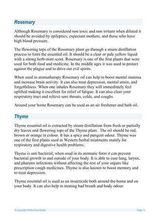 Rosemary
Although Rosemary is considered non toxic and non irritant when diluted it
should be avoided by epileptics, expectant mothers, and those who have
high blood pressure.

The flowering tops of the Rosemary plant go through a steam distillation
process to form the essential oil. It should be a clear or pale yellow liquid
with a strong herb-mint scent. Rosemary is one of the first plants that were
used for both food and medicine. In the middle ages it was used to protect
against the plague and to drive out evil spirits.

When used in aromatherapy Rosemary oil can help to boost mental stamina
and increase brain activity. It can also treat depression, mental strain, and
forgetfulness. When one inhales Rosemary they will immediately feel
uplifted making it excellent for relief of fatigue. It can also clear your
respiratory tract and relieve sore throats, colds, and coughs.

Around your home Rosemary can be used as an air freshener and bath oil.

Thyme
Thyme essential oil is extracted by steam distillation from fresh or partially
dry leaves and flowering tops of the Thyme plant. The oil should be red,
brown or orange in colour. It has a spicy and pungent odour. Thyme was
one of the first plants used in Western herbal treatments mainly for
respiratory and digestive health problems.

Thyme is anti bacterial, when used in its aromatic form it can prevent
bacterial growth in and outside of your body. It is able to cure lung, larynx,
and pharynx infections without affecting the rest of your organs like
prescription cough medicines. Thyme is also known to boost memory and
to treat depression.

Thyme essential oil is used as an insecticide both around the home and on
your body. It can also help in treating bad breath and body odour.




© Copyright White Dove Books                                                Page 16
 