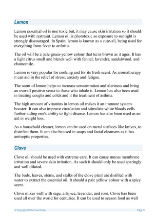Lemon
Lemon essential oil is non toxic but, it may cause skin irritation so it should
be used with restraint. Lemon oil is phototoxic so exposure to sunlight is
strongly discouraged. In Spain, lemon is known as a cure-all, being used for
everything from fever to arthritis.

The oil will be a pale green-yellow colour that turns brown as it ages. It has
a light citrus smell and blends well with fennel, lavender, sandalwood, and
chamomile.

Lemon is very popular for cooking and for its fresh scent. As aromatherapy
it can aid in the relief of stress, anxiety and fatigue.

The scent of lemon helps to increase concentration and alertness and bring
an overall positive sense to those who inhale it. Lemon has also been used
in treating coughs and colds and it the treatment of asthma.

The high amount of vitamins in lemon oil makes it an immune system
booster. It can also improve circulation and stimulate white bloods cells
further aiding one's ability to fight disease. Lemon has also been used as an
aid in weight loss.

As a household cleaner, lemon can be used on metal surfaces like knives, to
disinfect them. It can also be used in soaps and facial cleansers as it has
antiseptic properties.

Clove
Clove oil should be used with extreme care. It can cause mucus membrane
irritation and severe skin irritation. As such it should only be used sparingly
and well diluted.

The buds, leaves, stems, and stalks of the clove plant are distilled with
water to extract the essential oil. It should a pale yellow colour with a spicy
scent.

Clove mixes well with sage, allspice, lavender, and rose. Clove has been
used all over the world for centuries. It can be used to season food as well

© Copyright White Dove Books                                                Page 17
 
