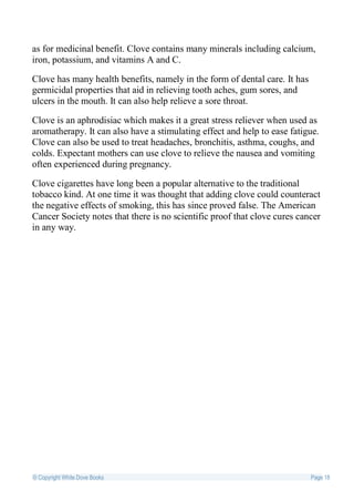 as for medicinal benefit. Clove contains many minerals including calcium,
iron, potassium, and vitamins A and C.

Clove has many health benefits, namely in the form of dental care. It has
germicidal properties that aid in relieving tooth aches, gum sores, and
ulcers in the mouth. It can also help relieve a sore throat.

Clove is an aphrodisiac which makes it a great stress reliever when used as
aromatherapy. It can also have a stimulating effect and help to ease fatigue.
Clove can also be used to treat headaches, bronchitis, asthma, coughs, and
colds. Expectant mothers can use clove to relieve the nausea and vomiting
often experienced during pregnancy.

Clove cigarettes have long been a popular alternative to the traditional
tobacco kind. At one time it was thought that adding clove could counteract
the negative effects of smoking, this has since proved false. The American
Cancer Society notes that there is no scientific proof that clove cures cancer
in any way.




© Copyright White Dove Books                                                Page 18
 
