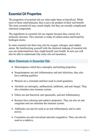 Essential Oil Properties
The properties of essential oils are what make them so beneficial. While
most of them smell pleasant, that is just a by product of their real benefit.
The term essential oil may sound simple, but they are actually complicated
chemical compounds.

The ingredients in essential oils are organic because they consist of a
molecule structure. This structure is made of carbon atoms and bound by
hydrogen atoms.

In some essential oils there may also be oxygen, nitrogen, and sulphur
atoms. By familiarizing yourself with the chemical makeup of essential oils
you can understand how they might benefit your health. In turn you will
also be able to understand why some oils are hazardous.

Main Chemicals in Essential Oils
    Monoterpenes which have antiseptic and healing properties.

    Sesquiterpenes are anti inflammatory and anti infectious, they also
     have calming qualities.

    Phenols are a stimulant and best used in small quantities.

    Alcohols are antiseptic, antibacterial, antibiotic, and anti-fungal. They
     also stimulate ones immune system.

    Ethers are anti bacterial, anti spasmodic, and anti inflammatory.

    Ketones have relaxing and sedative properties. They are also an anti
     coagulant and can stimulate the immune system.

    Aldehydes can also be used as an anti inflammatory and to calm
     nerves.

    Coumarins are anti convulsant and anti coagulative. They can also be
     used as a sedative.


© Copyright White Dove Books                                               Page 19
 