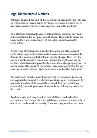 Legal Disclaimers & Notices
  All rights reserved. No part of this document or accompanying files may
  be reproduced or transmitted in any form, electronic or otherwise, by
  any means without the prior written permission of the publisher.


  This eBook is presented to you for informational purposes only and is
  not a substitution for any professional advice. The contents herein are
  based on the views and opinions of the author and all associated
  contributors.


  While every effort has been made by the author and all associated
  contributors to present accurate and up to date information within this
  document, it is apparent technologies rapidly change. Therefore, the
  author and all associated contributors reserve the right to update the
  contents and information provided herein as these changes progress. The
  author and/or all associated contributors take no responsibility for any
  errors or omissions if such discrepancies exist within this document.


  The author and all other contributors accept no responsibility for any
  consequential actions taken, whether monetary, legal, or otherwise, by
  any and all readers of the materials provided. It is the reader's sole
  responsibility to seek professional advice before taking any action on
  their part.


  Readers results will vary based on their skill level and individual
  perception of the contents herein, and thus no guarantees, monetarily or
  otherwise, can be made accurately. Therefore, no guarantees are made.




© Copyright White Dove Books                                                 Page 2
 