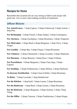 Recipes for Home
Remember that essential oils are very strong so follow each recipe with
great care. Less is more when making essential oil treatments.

Diffuser Mixtures
For Attentiveness - 1 drop Cypress, 2 drops Cedarwood, 2 drops Lemon, 1
drop Pine.

For Recharging - 2 drops Fennel, 3 drops Juniper, 3 drops Lemongrass.

For Alertness - 2 drops Eucalyptus, 3 drops Rosemary, 3 drops Tangerine.

For Motivation - 2 drops Basil, 4 drops Bergamot, 1 drop Clove, 2 drops
Ginger.

For Lucidity - 2 drops Bay, 3 drops Ginger, 2 drops Rosemary.

For Calmness - 2 drops Chamomile, 3 drops Lavender, 2 drops Marjoram.

For Harmony - 2 drops Benzoin, 2 drops Rose, 3 drops Verbena.

For Peacefulness - 4 drops Bergamot, 2 drops Clary Sage, 3 drops
Cypress.

For Soothing - 2 drops Frankincense, 3 drops Melissa, 2 drops Patchouli.

To Increase Socialization - 3 drops Litsea Cubeba, 3 drops Rosemary.

To Relax - 3 drops Lavender, 1 drop Sandalwood.

For the Kitchen - 1 drop basil, 3 drops Lemon, 2 drops Rosemary.

For the Bathroom - 1 drop Basil, 3 drops Lemon, 2 drops Rosemary.

For the Bedroom - 2 drops Bergamot, 3 drops Jasmine, 2 drops Ylang
Ylang.

For the Office - 2 drops Caraway, 3 drops Frankincense, 2 drops Ginger.


© Copyright White Dove Books                                              Page 20
 